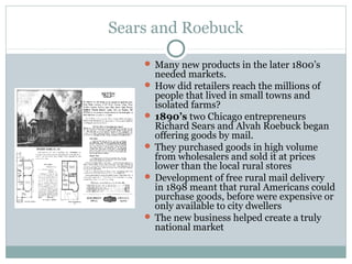 Sears and Roebuck
 Many new products in the later 1800’s
needed markets.
 How did retailers reach the millions of
people that lived in small towns and
isolated farms?
 1890’s two Chicago entrepreneurs
Richard Sears and Alvah Roebuck began
offering goods by mail.
 They purchased goods in high volume
from wholesalers and sold it at prices
lower than the local rural stores
 Development of free rural mail delivery
in 1898 meant that rural Americans could
purchase goods, before were expensive or
only available to city dwellers
 The new business helped create a truly
national market
 