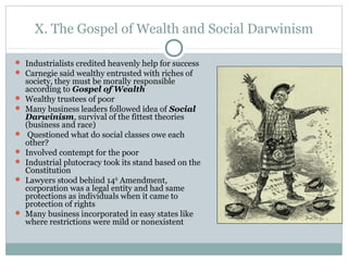 X. The Gospel of Wealth and Social Darwinism
 Industrialists credited heavenly help for success
 Carnegie said wealthy entrusted with riches of
society, they must be morally responsible
according to Gospel of Wealth
 Wealthy trustees of poor
 Many business leaders followed idea of Social
Darwinism, survival of the fittest theories
(business and race)
 Questioned what do social classes owe each
other?
 Involved contempt for the poor
 Industrial plutocracy took its stand based on the
Constitution
 Lawyers stood behind 14th
Amendment,
corporation was a legal entity and had same
protections as individuals when it came to
protection of rights
 Many business incorporated in easy states like
where restrictions were mild or nonexistent
 