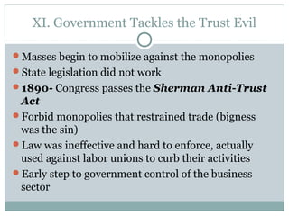XI. Government Tackles the Trust Evil
Masses begin to mobilize against the monopolies
State legislation did not work
1890- Congress passes the Sherman Anti-Trust
Act
Forbid monopolies that restrained trade (bigness
was the sin)
Law was ineffective and hard to enforce, actually
used against labor unions to curb their activities
Early step to government control of the business
sector
 