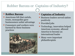 Robber Barons or Captains of Industry?
 Captains of IndustryCaptains of Industry
 Business leaders served nation
positively
 Provided jobs
 Technology, innovation helped
American economy, allowed
America to become an
international leader
 Many were important
philanthropists
 Robber BaronsRobber Barons
 Americans felt that cartels,
trusts, monopolies gave
businessmen unfair advantage
 Consumers and workers were
harmed by these business
practices
 