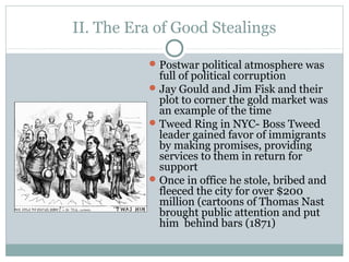II. The Era of Good Stealings
Postwar political atmosphere was
full of political corruption
Jay Gould and Jim Fisk and their
plot to corner the gold market was
an example of the time
Tweed Ring in NYC- Boss Tweed
leader gained favor of immigrants
by making promises, providing
services to them in return for
support
Once in office he stole, bribed and
fleeced the city for over $200
million (cartoons of Thomas Nast
brought public attention and put
him behind bars (1871)
 