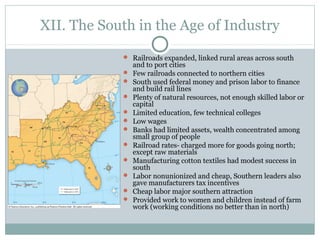 XII. The South in the Age of Industry
 Railroads expanded, linked rural areas across south
and to port cities
 Few railroads connected to northern cities
 South used federal money and prison labor to finance
and build rail lines
 Plenty of natural resources, not enough skilled labor or
capital
 Limited education, few technical colleges
 Low wages
 Banks had limited assets, wealth concentrated among
small group of people
 Railroad rates- charged more for goods going north;
except raw materials
 Manufacturing cotton textiles had modest success in
south
 Labor nonunionized and cheap, Southern leaders also
gave manufacturers tax incentives
 Cheap labor major southern attraction
 Provided work to women and children instead of farm
work (working conditions no better than in north)
 