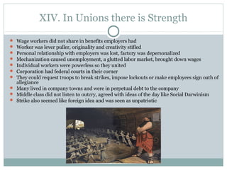 XIV. In Unions there is Strength
 Wage workers did not share in benefits employers had
 Worker was lever puller, originality and creativity stifled
 Personal relationship with employers was lost, factory was depersonalized
 Mechanization caused unemployment, a glutted labor market, brought down wages
 Individual workers were powerless so they united
 Corporation had federal courts in their corner
 They could request troops to break strikes, impose lockouts or make employees sign oath of
allegiance
 Many lived in company towns and were in perpetual debt to the company
 Middle class did not listen to outcry, agreed with ideas of the day like Social Darwinism
 Strike also seemed like foreign idea and was seen as unpatriotic
 