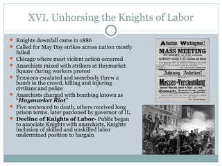 XVI. Unhorsing the Knights of Labor
 Knights downfall came in 1886
 Called for May Day strikes across nation mostly
failed
 Chicago where most violent action occurred
 Anarchists mixed with strikers at Haymarket
Square during workers protest
 Tensions escalated and somebody threw a
bomb in the crowd, killing and injuring
civilians and police
 Anarchists charged with bombing known as
“Haymarket Riot”
 Five sentenced to death, others received long
prison terms, later pardoned by governor of IL.
 Decline of Knights of Labor- Public began
to associate Knights with anarchists, Knights
inclusion of skilled and unskilled labor
undermined position to bargain
 