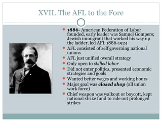 XVII. The AFL to the Fore
 1886- American Federation of Labor
founded, early leader was Samuel Gompers;
Jewish immigrant that worked his way up
the ladder, led AFL 1886-1924
 AFL consisted of self governing national
unions
 AFL just unified overall strategy
 Only open to skilled labor
 Did not enter politics, presented economic
strategies and goals
 Wanted better wages and working hours
 Major goal was closed shop (all union
work force)
 Chief weapon was walkout or boycott, kept
national strike fund to ride out prolonged
strikes
 