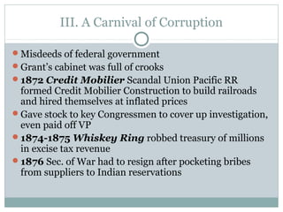 III. A Carnival of Corruption
Misdeeds of federal government
Grant’s cabinet was full of crooks
1872 Credit Mobilier Scandal Union Pacific RR
formed Credit Mobilier Construction to build railroads
and hired themselves at inflated prices
Gave stock to key Congressmen to cover up investigation,
even paid off VP
1874-1875 Whiskey Ring robbed treasury of millions
in excise tax revenue
1876 Sec. of War had to resign after pocketing bribes
from suppliers to Indian reservations
 