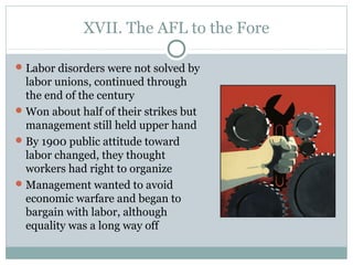 XVII. The AFL to the Fore
Labor disorders were not solved by
labor unions, continued through
the end of the century
Won about half of their strikes but
management still held upper hand
By 1900 public attitude toward
labor changed, they thought
workers had right to organize
Management wanted to avoid
economic warfare and began to
bargain with labor, although
equality was a long way off
 