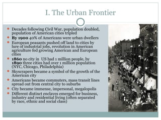 I. The Urban Frontier
 Decades following Civil War, population doubled,
population of American cities tripled
 By 1900 40% of Americans were urban dwellers
 European peasants pushed off land to cities by
lure of industrial jobs, revolution in American
agriculture fed growing American and European
cities
 1860 no city in US had 1 million people, by
1890 three cities had over 1 million population
(NYC, Chicago, Philadelphia)
 Skyscrapers became a symbol of the growth of the
American city
 Americans became commuters, mass transit lines
spread out from central city to suburbs
 City became immense, impersonal, megalopolis
 Different distinct enclaves emerged for business,
industry and residential living (often separated
by race, ethnic and social class)
 