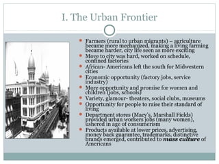 I. The Urban Frontier
 Farmers (rural to urban migrants) – agriculture
became more mechanized, making a living farming
became harder, city life seen as more exciting
 Move to city was hard, worked on schedule,
confined factories
 African- Americans left the south for Midwestern
cities
 Economic opportunity (factory jobs, service
industry)
 More opportunity and promise for women and
children (jobs, schools)
 Variety, glamour- theaters, social clubs, museums
 Opportunity for people to raise their standard of
living
 Department stores (Macy’s, Marshall Fields)
provided urban workers jobs (many women),
ushered in age of consumerism
 Products available at lower prices, advertising,
money back guarantee, trademarks, distinctive
brands emerged, contributed to mass culture of
Americans
 