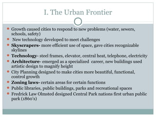 I. The Urban Frontier
 Growth caused cities to respond to new problems (water, sewers,
schools, safety)
 New technology developed to meet challenges
 Skyscrapers- more efficient use of space, gave cities recognizable
skylines
 Technology- steel frames, elevator, central heat, telephone, electricity
 Architecture- emerged as a specialized career, new buildings used
artistic design to magnify height
 City Planning designed to make cities more beautiful, functional,
control growth
 Zoning laws- certain areas for certain functions
 Public libraries, public buildings, parks and recreational spaces
 Fredrick Law Olmsted designed Central Park nations first urban public
park (1860’s)
 