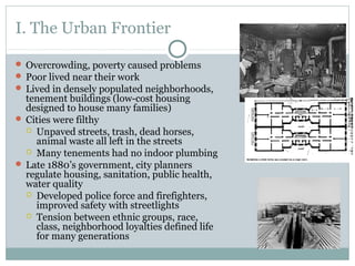 I. The Urban Frontier
 Overcrowding, poverty caused problems
 Poor lived near their work
 Lived in densely populated neighborhoods,
tenement buildings (low-cost housing
designed to house many families)
 Cities were filthy
 Unpaved streets, trash, dead horses,
animal waste all left in the streets
 Many tenements had no indoor plumbing
 Late 1880’s government, city planners
regulate housing, sanitation, public health,
water quality
 Developed police force and firefighters,
improved safety with streetlights
 Tension between ethnic groups, race,
class, neighborhood loyalties defined life
for many generations
 