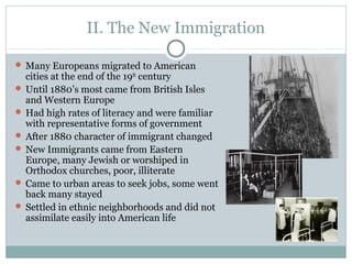 II. The New Immigration
 Many Europeans migrated to American
cities at the end of the 19th
century
 Until 1880’s most came from British Isles
and Western Europe
 Had high rates of literacy and were familiar
with representative forms of government
 After 1880 character of immigrant changed
 New Immigrants came from Eastern
Europe, many Jewish or worshiped in
Orthodox churches, poor, illiterate
 Came to urban areas to seek jobs, some went
back many stayed
 Settled in ethnic neighborhoods and did not
assimilate easily into American life
 
