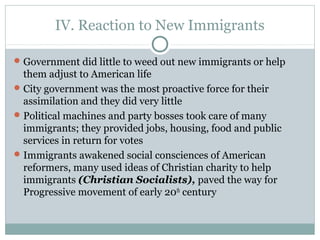 IV. Reaction to New Immigrants
Government did little to weed out new immigrants or help
them adjust to American life
City government was the most proactive force for their
assimilation and they did very little
Political machines and party bosses took care of many
immigrants; they provided jobs, housing, food and public
services in return for votes
Immigrants awakened social consciences of American
reformers, many used ideas of Christian charity to help
immigrants (Christian Socialists), paved the way for
Progressive movement of early 20th
century
 