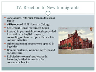 IV. Reaction to New Immigrants
 Jane Adams, reformer form middle class
family
 1889 opened Hull House in Chicago
 Settlement House movement began
 Located in poor neighborhoods; provided
instruction in English, daycare,
counseling on how to cope with new life,
cultural activities
 Other settlement houses were opened in
big cities
 Became centers of women's activism and
social reform
 Lobbied for women’s protection in
factories, battled for welfare for
consumers, blacks
 