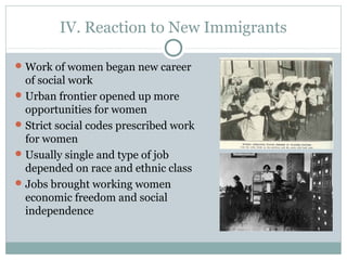 IV. Reaction to New Immigrants
Work of women began new career
of social work
Urban frontier opened up more
opportunities for women
Strict social codes prescribed work
for women
Usually single and type of job
depended on race and ethnic class
Jobs brought working women
economic freedom and social
independence
 