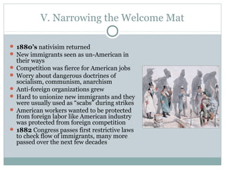 V. Narrowing the Welcome Mat
 1880’s nativisim returned
 New immigrants seen as un-American in
their ways
 Competition was fierce for American jobs
 Worry about dangerous doctrines of
socialism, communism, anarchism
 Anti-foreign organizations grew
 Hard to unionize new immigrants and they
were usually used as “scabs” during strikes
 American workers wanted to be protected
from foreign labor like American industry
was protected from foreign competition
 1882 Congress passes first restrictive laws
to check flow of immigrants, many more
passed over the next few decades
 