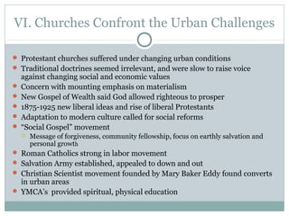 VI. Churches Confront the Urban Challenges
 Protestant churches suffered under changing urban conditions
 Traditional doctrines seemed irrelevant, and were slow to raise voice
against changing social and economic values
 Concern with mounting emphasis on materialism
 New Gospel of Wealth said God allowed righteous to prosper
 1875-1925 new liberal ideas and rise of liberal Protestants
 Adaptation to modern culture called for social reforms
 “Social Gospel” movement
 Message of forgiveness, community fellowship, focus on earthly salvation and
personal growth
 Roman Catholics strong in labor movement
 Salvation Army established, appealed to down and out
 Christian Scientist movement founded by Mary Baker Eddy found converts
in urban areas
 YMCA’s provided spiritual, physical education
 