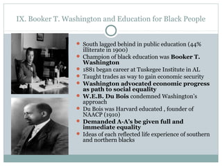 IX. Booker T. Washington and Education for Black People
 South lagged behind in public education (44%
illiterate in 1900)
 Champion of black education was Booker T.
Washington
 1881 began career at Tuskegee Institute in AL
 Taught trades as way to gain economic security
 Washington advocated economic progress
as path to social equality
 W.E.B. Du Bois condemned Washington’s
approach
 Du Bois was Harvard educated , founder of
NAACP (1910)
 Demanded A-A’s be given full and
immediate equality
 Ideas of each reflected life experience of southern
and northern blacks
 