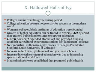 X. Hallowed Halls of Ivy
 Colleges and universities grew during period
 College education became noteworthy for success in the modern
world
 Women’s colleges, black institutes of education were founded
 Growth of higher education can be traced to Morrill Act of 1862
that granted public land to states to support education
 Hatch Act 1887 extended Morrill Act and provided funds to
establish agricultural experiment stations for “land grant” colleges
 New industrial millionaires gave money to colleges (Vanderbilt,
Stanford, Duke, University of Chicago)
 Increase in technical, professional and graduate schools
 Increase in elective system of education was due to increasing
specialization of workforce
 Medical schools were established that promoted public health
 