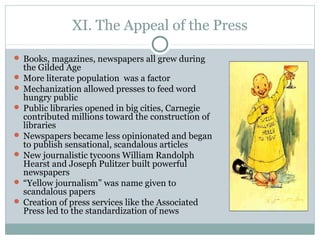 XI. The Appeal of the Press
 Books, magazines, newspapers all grew during
the Gilded Age
 More literate population was a factor
 Mechanization allowed presses to feed word
hungry public
 Public libraries opened in big cities, Carnegie
contributed millions toward the construction of
libraries
 Newspapers became less opinionated and began
to publish sensational, scandalous articles
 New journalistic tycoons William Randolph
Hearst and Joseph Pulitzer built powerful
newspapers
 “Yellow journalism” was name given to
scandalous papers
 Creation of press services like the Associated
Press led to the standardization of news
 
