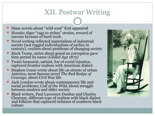 XII. Postwar Writing
 Dime novels about “wild west” first appeared
 Horatio Alger “rags to riches” stories, reward of
success because of hard work
 Novel writing reflected materialism of industrial
society (not rugged individualism of earlier in
century), realism about problems of changing society
 Mark Twain, satire about greed an corruption gave
time period its name (Gilded Age 1873)
 Twain humorist, satirist, foe of social injustice,
captured frontier realism with American dialect
 Stephen Crane wrote about life on streets of urban
America, most famous novel The Red Badge of
Courage, about Civil War life
 Jack London wrote about contemporary life and
social problems; Call of the Wild, about struggle
between modern and older society
 Black writers, Paul Lawrence Dunbar and Charles
Chestnut, different type of realism with black dialect
and folklore that captured richness of southern black
culture
 