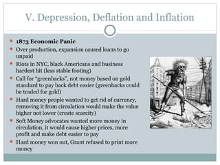V. Depression, Deflation and Inflation
 1873 Economic Panic
 Over production, expansion caused loans to go
unpaid
 Riots in NYC, black Americans and business
hardest hit (less stable footing)
 Call for “greenbacks”, not money based on gold
standard to pay back debt easier (greenbacks could
be traded for gold)
 Hard money people wanted to get rid of currency,
removing it from circulation would make the value
higher not lower (create scarcity)
 Soft Money advocates wanted more money in
circulation, it would cause higher prices, more
profit and make debt easier to pay
 Hard money won out, Grant refused to print more
money
 