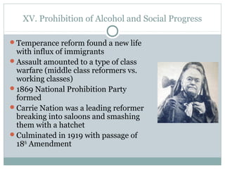 XV. Prohibition of Alcohol and Social Progress
Temperance reform found a new life
with influx of immigrants
Assault amounted to a type of class
warfare (middle class reformers vs.
working classes)
1869 National Prohibition Party
formed
Carrie Nation was a leading reformer
breaking into saloons and smashing
them with a hatchet
Culminated in 1919 with passage of
18th
Amendment
 