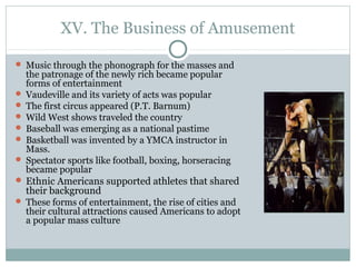 XV. The Business of Amusement
 Music through the phonograph for the masses and
the patronage of the newly rich became popular
forms of entertainment
 Vaudeville and its variety of acts was popular
 The first circus appeared (P.T. Barnum)
 Wild West shows traveled the country
 Baseball was emerging as a national pastime
 Basketball was invented by a YMCA instructor in
Mass.
 Spectator sports like football, boxing, horseracing
became popular
 Ethnic Americans supported athletes that shared
their background
 These forms of entertainment, the rise of cities and
their cultural attractions caused Americans to adopt
a popular mass culture
 