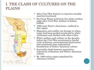 I. THE CLASH OF CULTURES ON THE
PLAINS
 After Civil War frontier in America steadily
marched westward
 On Great Plains relatively few white settlers
right after Civil War, habitat of Indian,
buffalo
 1860 most Native Americans confined to
this region
 Migration and conflict not foreign to tribes,
many had been pushed westward by white
settlement and clashed with other tribes
 White soldiers and settlers in the decades
before the Civil War accelerated a fateful
cycle of disease, environmental destruction
and settlement that undermined
foundations of Native American culture
 Inevitable clash between acquisitive,
industrial civilization and Native American
culture
 By 1890 entire region populated by
American settlers
 