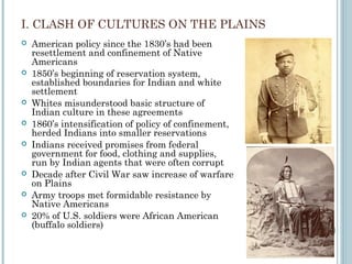I. CLASH OF CULTURES ON THE PLAINS
 American policy since the 1830’s had been
resettlement and confinement of Native
Americans
 1850’s beginning of reservation system,
established boundaries for Indian and white
settlement
 Whites misunderstood basic structure of
Indian culture in these agreements
 1860’s intensification of policy of confinement,
herded Indians into smaller reservations
 Indians received promises from federal
government for food, clothing and supplies,
run by Indian agents that were often corrupt
 Decade after Civil War saw increase of warfare
on Plains
 Army troops met formidable resistance by
Native Americans
 20% of U.S. soldiers were African American
(buffalo soldiers)
 