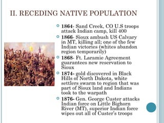 II. RECEDING NATIVE POPULATION
 1864- Sand Creek, CO U.S troops
attack Indian camp, kill 400
 1866- Sioux ambush US Calvary
in MT, killing all; one of the few
Indian victories (whites abandon
region temporarily)
 1868- Ft. Laramie Agreement
guarantees new reservation to
Sioux
 1874- gold discovered in Black
Hills of North Dakota, white
settlers swarm to region that was
part of Sioux land and Indians
took to the warpath
 1876- Gen. George Custer attacks
Indian force on Little Bighorn
River (MT), superior Indian force
wipes out all of Custer’s troops
 