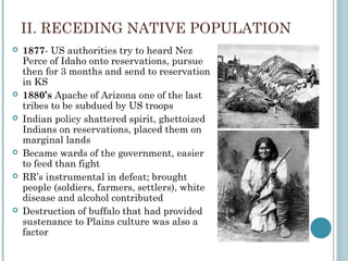 II. RECEDING NATIVE POPULATION
 1877- US authorities try to heard Nez
Perce of Idaho onto reservations, pursue
then for 3 months and send to reservation
in KS
 1880’s Apache of Arizona one of the last
tribes to be subdued by US troops
 Indian policy shattered spirit, ghettoized
Indians on reservations, placed them on
marginal lands
 Became wards of the government, easier
to feed than fight
 RR’s instrumental in defeat; brought
people (soldiers, farmers, settlers), white
disease and alcohol contributed
 Destruction of buffalo that had provided
sustenance to Plains culture was also a
factor
 