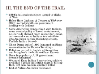 III. THE END OF THE TRAIL
 1880’s national conscience turned to plight
of NA’s
 Helen Hunt Jackson A Century of Dishonor
(1881) recorded ruthless government
dealing with Indians
 Some Americans sympathized with Indians,
some wanted policy of forced containment,
neither side showed much respect for Indian
culture and wanted Indians to assimilate
into American culture (boarding schools,
Carlisle Indian School)
 Ghost Dance cult of 1890 (centered on Sioux
reservation in the Dakota Territory)
 Religious revival to banish white settlers
and bring back the buffalo (Ghost Dance)
 Grew in popularity, U.S. government
became concerned
 Wounded Knee Indian Reservation, soldiers
fired into a group protesting death of Sitting
Bull, 100 men, women, children killed
 End of Native American resistance
 