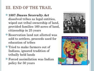 III. END OF THE TRAIL
 1887 Dawes Severalty Act
dissolved tribes as legal entities,
wiped out tribal ownership of land,
provided families 160 acres of land,
citizenship in 25 years
 Reservation land not allotted was
sold to settlers, proceeds used for
education of tribes
 Tried to make farmers out of
Indians, ignored tradition of
tribally held lands
 Forced assimilation was Indian
policy for 50 years
 
