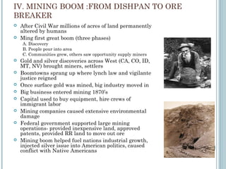 IV. MINING BOOM :FROM DISHPAN TO ORE
BREAKER
 After Civil War millions of acres of land permanently
altered by humans
 Ming first great boom (three phases)
A. Discovery
B. People pour into area
C. Communities grew, others saw opportunity supply miners
 Gold and silver discoveries across West (CA, CO, ID,
MT, NV) brought miners, settlers
 Boomtowns sprang up where lynch law and vigilante
justice reigned
 Once surface gold was mined, big industry moved in
 Big business entered mining 1870’s
 Capital used to buy equipment, hire crews of
immigrant labor
 Mining companies caused extensive environmental
damage
 Federal government supported large mining
operations- provided inexpensive land, approved
patents, provided RR land to move out ore
 Mining boom helped fuel nations industrial growth,
injected silver issue into American politics, caused
conflict with Native Americans
 