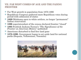 VII. FAR WEST COMES OF AGE AND THE FADING
FRONTIER
 Far West growth in population from 1870-1890
 Republican Congress gathered more Republican votes during
period with admission of states
 1889 Oklahoma open to white settlers, no longer “permanent”
Indian reservation
 1890 superintendant of the census declared frontier “closed”
 1893 Fredrick Jackson Turner’s “The Significance of the
Frontier on American History” published
 Americans disturbed to find free land gone
 1872-1890- Government began to set aside land for national
parks (Sequoia, Yellowstone, Yosemite)
 