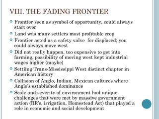 VIII. THE FADING FRONTIER
 Frontier seen as symbol of opportunity, could always
start over
 Land was many settlers most profitable crop
 Frontier acted as a safety valve for displaced; you
could always move west
 Did not really happen, too expensive to get into
farming, possibility of moving west kept industrial
wages higher (maybe)
 Settling Trans-Mississippi West distinct chapter in
American history
 Collision of Anglo, Indian, Mexican cultures where
Anglo’s established dominance
 Scale and severity of environment had unique
challenges that were met by massive government
action (RR’s, irrigation, Homestead Act) that played a
role in economic and social development
 