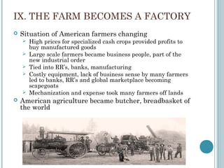 IX. THE FARM BECOMES A FACTORY
 Situation of American farmers changing
 High prices for specialized cash crops provided profits to
buy manufactured goods
 Large scale farmers became business people, part of the
new industrial order
 Tied into RR’s, banks, manufacturing
 Costly equipment, lack of business sense by many farmers
led to banks, RR’s and global marketplace becoming
scapegoats
 Mechanization and expense took many farmers off lands
 American agriculture became butcher, breadbasket of
the world
 