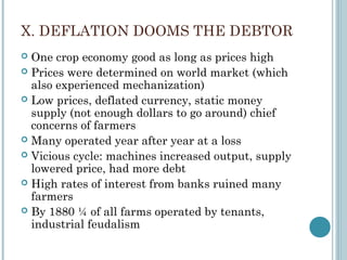 X. DEFLATION DOOMS THE DEBTOR
 One crop economy good as long as prices high
 Prices were determined on world market (which
also experienced mechanization)
 Low prices, deflated currency, static money
supply (not enough dollars to go around) chief
concerns of farmers
 Many operated year after year at a loss
 Vicious cycle: machines increased output, supply
lowered price, had more debt
 High rates of interest from banks ruined many
farmers
 By 1880 ¼ of all farms operated by tenants,
industrial feudalism
 