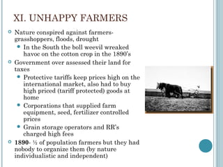 XI. UNHAPPY FARMERS
 Nature conspired against farmers-
grasshoppers, floods, drought
 In the South the boll weevil wreaked
havoc on the cotton crop in the 1890’s
 Government over assessed their land for
taxes
 Protective tariffs keep prices high on the
international market, also had to buy
high priced (tariff protected) goods at
home
 Corporations that supplied farm
equipment, seed, fertilizer controlled
prices
 Grain storage operators and RR’s
charged high fees
 1890- ½ of population farmers but they had
nobody to organize them (by nature
individualistic and independent)
 