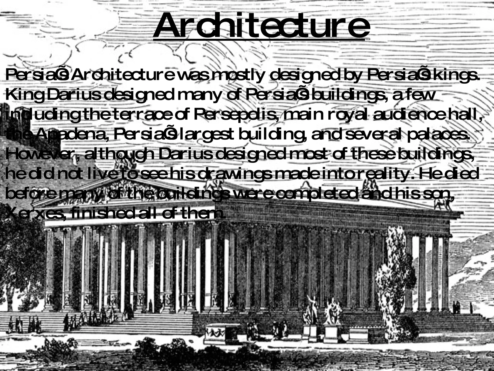Architecture Persia’s Architecture was mostly designed by Persia’s kings. King Darius designed many of Persia’s buildings, a few including the terrace of Persepolis, main royal audience hall, the Apadena, Persia’s largest building, and several palaces. However, although Darius designed most of these buildings, he did not live to see his drawings made into reality. He died before many of the buildings were completed and his son, Xerxes, finished all of them. 