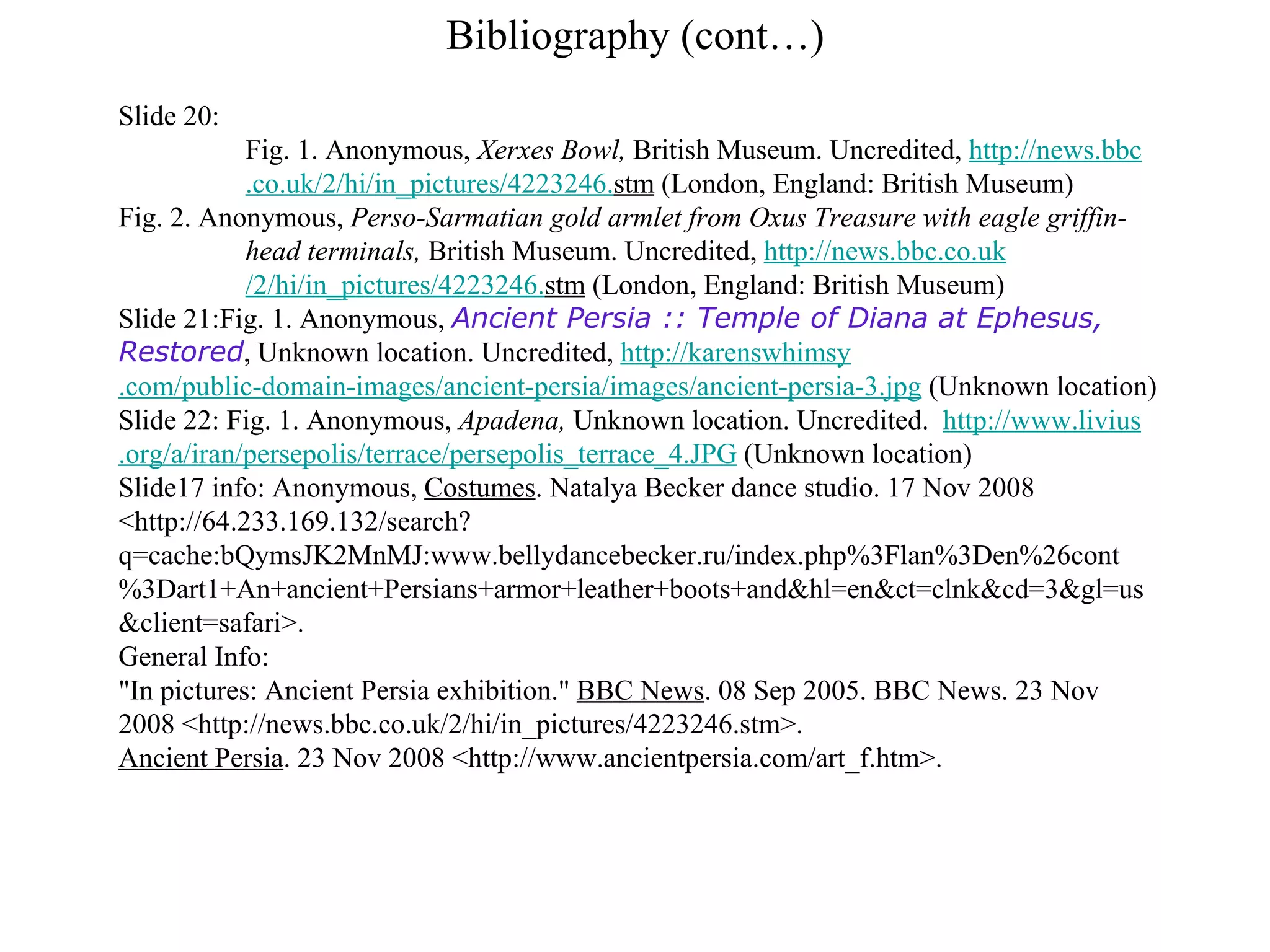 Bibliography (cont…) Slide 20: Fig. 1. Anonymous,  Xerxes Bowl,  British Museum. Uncredited,  http://news. bbc .co. uk /2/hi/in_pictures/4223246. stm  (London, England: British Museum) Fig. 2. Anonymous,  Perso-Sarmatian gold armlet from Oxus Treasure with eagle griffin- head terminals,  British Museum. Uncredited,  http://news. bbc .co. uk /2/hi/in_pictures/4223246. stm  (London, England: British Museum) Slide 21:Fig. 1. Anonymous,  Ancient Persia :: Temple of Diana at Ephesus, Restored , Unknown location. Uncredited,  http:// karenswhimsy .com/public-domain-images/ancient- persia /images/ancient- persia -3.jpg  (Unknown location) Slide 22: Fig. 1. Anonymous,  Apadena,  Unknown location. Uncredited.  http://www. livius .org/a/ iran / persepolis /terrace/ persepolis _terrace_4.JPG  (Unknown location) Slide17 info:  Anonymous,  Costumes . Natalya Becker dance studio. 17 Nov 2008 <http://64.233.169.132/search?q=cache:bQymsJK2MnMJ:www.bellydancebecker.ru/index.php%3Flan%3Den%26cont%3Dart1+An+ancient+Persians+armor+leather+boots+and&hl=en&ct=clnk&cd=3&gl=us&client=safari>. General Info: &quot;In pictures: Ancient Persia exhibition.&quot;  BBC News . 08 Sep 2005. BBC News. 23 Nov 2008 <http://news.bbc.co.uk/2/hi/in_pictures/4223246.stm>. Ancient Persia . 23 Nov 2008 <http://www.ancientpersia.com/art_f.htm>. 