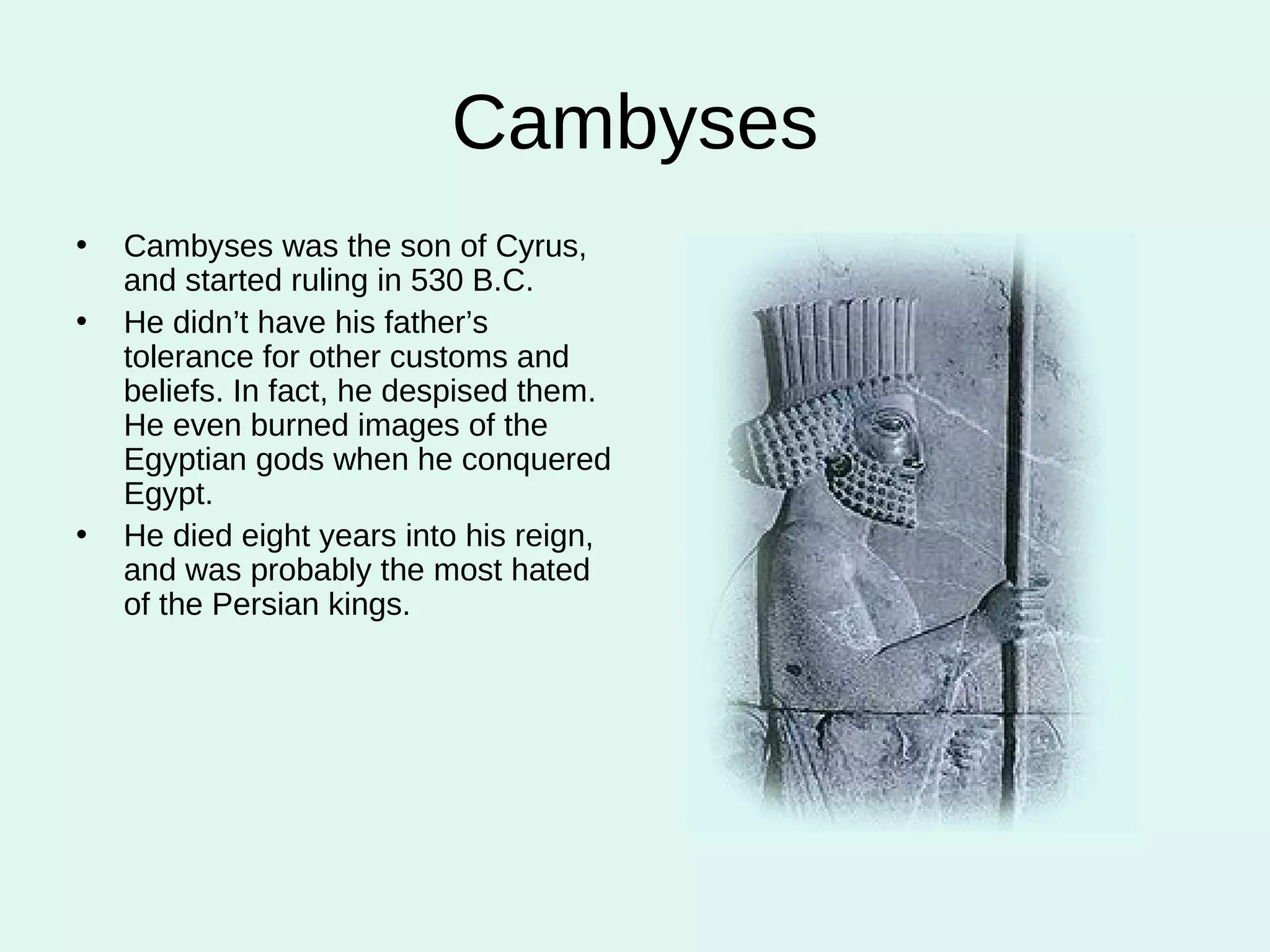 Cambyses Cambyses was the son of Cyrus, and started ruling in 530 B.C. He didn’t have his father’s tolerance for other customs and beliefs. In fact, he despised them. He even burned images of the Egyptian gods when he conquered Egypt. He died eight years into his reign, and was probably the most hated of the Persian kings. 
