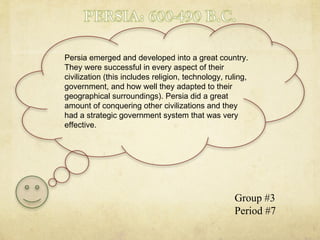 Persia emerged and developed into a great country. They were successful in every aspect of their civilization (this includes religion, technology, ruling, government, and how well they adapted to their geographical surroundings). Persia did a great amount of conquering other civilizations and they had a strategic government system that was very effective.  Group #3 Period #7 