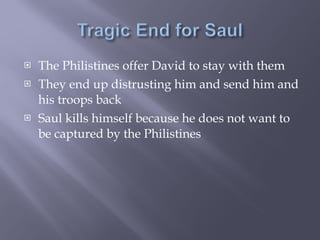 The Philistines offer David to stay with them They end up distrusting him and send him and his troops back Saul kills himself because he does not want to be captured by the Philistines 