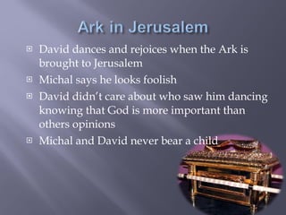 David dances and rejoices when the Ark is brought to Jerusalem  Michal says he looks foolish David didn’t care about who saw him dancing knowing that God is more important than others opinions Michal and David never bear a child 