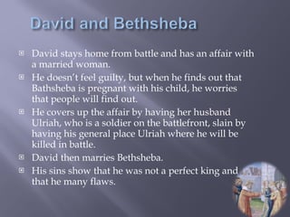 David stays home from battle and has an affair with a married woman. He doesn’t feel guilty, but when he finds out that Bathsheba is pregnant with his child, he worries that people will find out. He covers up the affair by having her husband Ulriah, who is a soldier on the battlefront, slain by having his general place Ulriah where he will be killed in battle. David then marries Bethsheba. His sins show that he was not a perfect king and that he many flaws. 