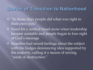 “ In those days people did what was right in their own eyes.” Need for a unified Israel arose when leadership became unstable and people began to lose sight of God’s message Israelites had mixed feelings about the subject with the Judges denouncing idea supported by the majority, calling it a means of sewing “seeds of destruction.” 