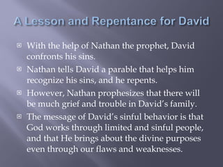With the help of Nathan the prophet, David confronts his sins. Nathan tells David a parable that helps him recognize his sins, and he repents.  However, Nathan prophesizes that there will be much grief and trouble in David’s family. The message of David’s sinful behavior is that God works through limited and sinful people, and that He brings about the divine purposes even through our flaws and weaknesses. 