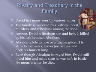 David has many sons by various wives. The family is wrecked by rivalries, incest, murders, and rebellions among the sons. Amnon, David’s firstborn son and heir, is killed by his half brother, Absalom. Absalom plots to take over the kingdom. He attracts followers, leaves Jerusalum, and declares himself king. Even though Absalom betrayed him, David still loved him and made sure he was safe in battle. He mourns when he dies. 